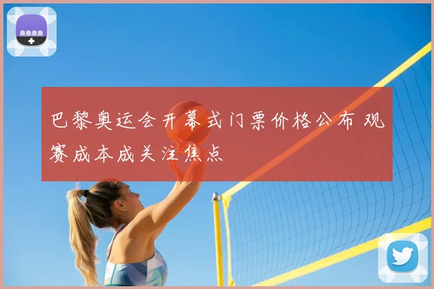 巴黎奥运会开幕式门票价格公布 观赛成本成关注焦点
