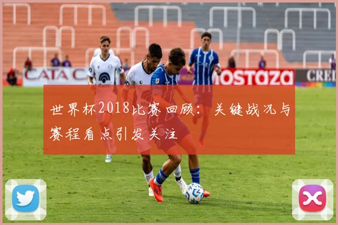世界杯2018比赛回顾：关键战况与赛程看点引发关注