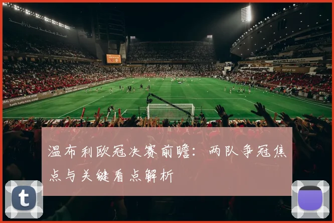 温布利欧冠决赛前瞻：两队争冠焦点与关键看点解析