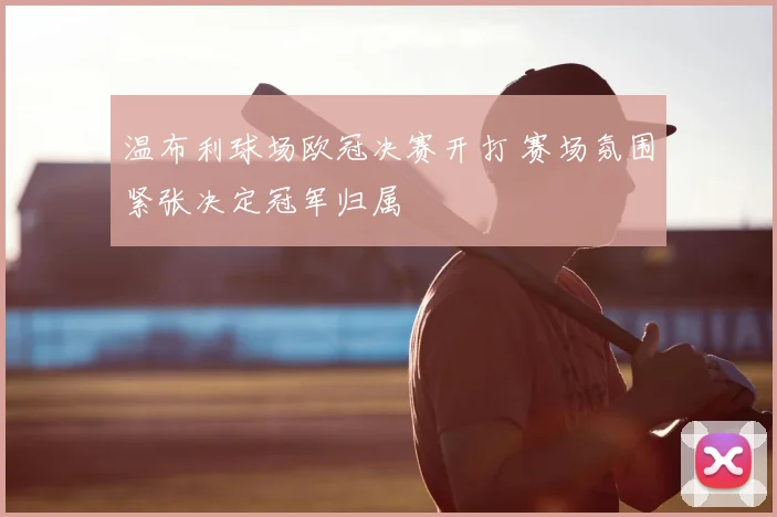 温布利球场欧冠决赛开打 赛场氛围紧张决定冠军归属